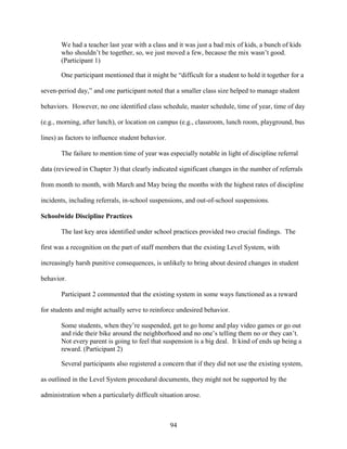94
We had a teacher last year with a class and it was just a bad mix of kids, a bunch of kids
who shouldn’t be together, so, we just moved a few, because the mix wasn’t good.
(Participant 1)
One participant mentioned that it might be “difficult for a student to hold it together for a
seven-period day,” and one participant noted that a smaller class size helped to manage student
behaviors. However, no one identified class schedule, master schedule, time of year, time of day
(e.g., morning, after lunch), or location on campus (e.g., classroom, lunch room, playground, bus
lines) as factors to influence student behavior.
The failure to mention time of year was especially notable in light of discipline referral
data (reviewed in Chapter 3) that clearly indicated significant changes in the number of referrals
from month to month, with March and May being the months with the highest rates of discipline
incidents, including referrals, in-school suspensions, and out-of-school suspensions.
Schoolwide Discipline Practices
The last key area identified under school practices provided two crucial findings. The
first was a recognition on the part of staff members that the existing Level System, with
increasingly harsh punitive consequences, is unlikely to bring about desired changes in student
behavior.
Participant 2 commented that the existing system in some ways functioned as a reward
for students and might actually serve to reinforce undesired behavior.
Some students, when they’re suspended, get to go home and play video games or go out
and ride their bike around the neighborhood and no one’s telling them no or they can’t.
Not every parent is going to feel that suspension is a big deal. It kind of ends up being a
reward. (Participant 2)
Several participants also registered a concern that if they did not use the existing system,
as outlined in the Level System procedural documents, they might not be supported by the
administration when a particularly difficult situation arose.
 