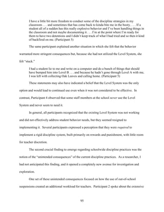 95
I have a little bit more freedom to conduct some of the discipline strategies in my
classroom . . . and sometimes that has come back to kinda bite me in the booty. . . . If a
student all of a sudden has this really explosive behavior and I’ve been handling things in
the classroom and not maybe documenting it . . . I’m at the point where I’m ready for
them to have two detentions and I didn’t keep track of what I had tried and so then it kind
of backfired on me. (Participant 5)
The same participant explained another situation in which she felt that the behavior
warranted more stringent consequences but, because she had not utilized the Level System, she
felt “stuck.”
I had a student lie to me and write on a computer and do a bunch of things that should
have bumped him into Level B . . . and because he hadn’t gone through Level A with me,
I was left with collecting Oak Leaves and calling home. (Participant 5)
These statements may also have indicated a belief that the Level System was the only
option and would lead to continued use even when it was not considered to be effective. In
contrast, Participant 4 observed that some staff members at the school never use the Level
System and never seem to need it.
In general, all participants recognized that the existing Level System was not working
and did not effectively address student behavior needs, but they seemed resigned to
implementing it. Several participants expressed a perception that they were required to
implement a rigid discipline system, built primarily on rewards and punishment, with little room
for teacher discretion.
The second crucial finding to emerge regarding schoolwide discipline practices was the
notion of the “unintended consequences” of the current discipline practices. As a researcher, I
had not anticipated this finding, and it opened a completely new avenue for investigation and
exploration.
One set of these unintended consequences focused on how the use of out-of-school
suspensions created an additional workload for teachers. Participant 2 spoke about the extensive
 