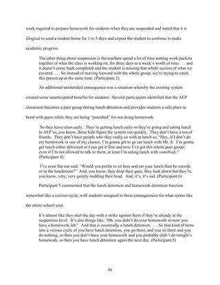 96
work required to prepare homework for students when they are suspended and noted that it is
illogical to send a student home for 1 to 5 days and expect the student to continue to make
academic progress.
The other thing about suspension is the teachers spend a lot of time putting work packets
together of what the class is working on, for three days to a week’s worth of time . . . and
it doesn’t come back completed and the student is missing that whole section of what we
covered. . . . So instead of moving forward with the whole group, we’re trying to catch
this person up at the same time. (Participant 2)
An additional unintended consequence was a situation whereby the existing system
created some unanticipated benefits for students. Several participants identified that the AEP
classroom becomes a peer group during lunch detention and provides students a safe place to
bond with peers while they are being “punished” for not doing homework.
So they leave class early. They’re getting lunch early or they’re going and eating lunch
in AEP so, you know, those kids figure the system out quickly. They don’t have a ton of
friends. They don’t have people who they really sit with at lunch so, “Hey, if I don’t do
my homework in one of my classes, I’m gonna get to go eat lunch with Ms. S. I’m gonna
get lunch either delivered or I can get it first and now I’ve got this whole peer group;
even if I’m not allowed to talk to them, at least I’m eating lunch with somebody.”
(Participant 5)
I’ve even flat out said, “Would you prefer to sit here and eat your lunch than be outside
or in the lunchroom?” And, you know, they drop their gaze, they look down but they’re,
you know, very, very quietly nodding their head. And, it’s, it’s sad. (Participant 6)
Participant 5 commented that the lunch detention and homework detention function
somewhat like a vicious cycle, with students assigned to these consequences for what seems like
the entire school year.
It’s almost like they start the day with a strike against them if they’re already at the
suspension level. It’s also things like, “Oh, you didn’t do your homework so now you
have a homework lab.” And that is essentially a lunch detention. . . . So that kind of turns
into a vicious cycle of you have lunch detention, you go there, and you sit there and you
do nothing, so then you don’t have your homework and you probably didn’t do tonight’s
homework, so then you have lunch detention again the next day. (Participant 5)
 