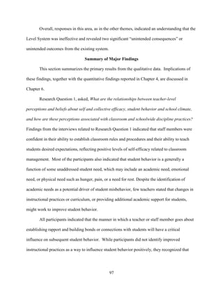 97
Overall, responses in this area, as in the other themes, indicated an understanding that the
Level System was ineffective and revealed two significant “unintended consequences” or
unintended outcomes from the existing system.
Summary of Major Findings
This section summarizes the primary results from the qualitative data. Implications of
these findings, together with the quantitative findings reported in Chapter 4, are discussed in
Chapter 6.
Research Question 1, asked, What are the relationships between teacher-level
perceptions and beliefs about self and collective efficacy, student behavior and school climate,
and how are these perceptions associated with classroom and schoolwide discipline practices?
Findings from the interviews related to Research Question 1 indicated that staff members were
confident in their ability to establish classroom rules and procedures and their ability to teach
students desired expectations, reflecting positive levels of self-efficacy related to classroom
management. Most of the participants also indicated that student behavior is a generally a
function of some unaddressed student need, which may include an academic need, emotional
need, or physical need such as hunger, pain, or a need for rest. Despite the identification of
academic needs as a potential driver of student misbehavior, few teachers stated that changes in
instructional practices or curriculum, or providing additional academic support for students,
might work to improve student behavior.
All participants indicated that the manner in which a teacher or staff member goes about
establishing rapport and building bonds or connections with students will have a critical
influence on subsequent student behavior. While participants did not identify improved
instructional practices as a way to influence student behavior positively, they recognized that
 