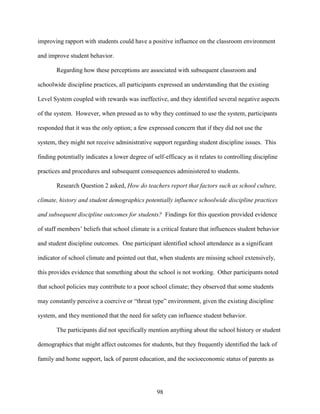 98
improving rapport with students could have a positive influence on the classroom environment
and improve student behavior.
Regarding how these perceptions are associated with subsequent classroom and
schoolwide discipline practices, all participants expressed an understanding that the existing
Level System coupled with rewards was ineffective, and they identified several negative aspects
of the system. However, when pressed as to why they continued to use the system, participants
responded that it was the only option; a few expressed concern that if they did not use the
system, they might not receive administrative support regarding student discipline issues. This
finding potentially indicates a lower degree of self-efficacy as it relates to controlling discipline
practices and procedures and subsequent consequences administered to students.
Research Question 2 asked, How do teachers report that factors such as school culture,
climate, history and student demographics potentially influence schoolwide discipline practices
and subsequent discipline outcomes for students? Findings for this question provided evidence
of staff members’ beliefs that school climate is a critical feature that influences student behavior
and student discipline outcomes. One participant identified school attendance as a significant
indicator of school climate and pointed out that, when students are missing school extensively,
this provides evidence that something about the school is not working. Other participants noted
that school policies may contribute to a poor school climate; they observed that some students
may constantly perceive a coercive or “threat type” environment, given the existing discipline
system, and they mentioned that the need for safety can influence student behavior.
The participants did not specifically mention anything about the school history or student
demographics that might affect outcomes for students, but they frequently identified the lack of
family and home support, lack of parent education, and the socioeconomic status of parents as
 