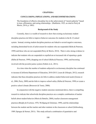 100
CHAPTER 6
CONCLUSIONS, IMPLICATIONS, AND RECOMMENDATIONS
The foundation of effective discipline lies in the achievement of “moral authority” based
in trust, affirmation, and caring relationships. (Durkheim, 1925, as cited in Perry &
Morris, 2014, p. 1085)
Background of the Study
Currently, there is a wealth of research to show that existing exclusionary student
discipline practices do little to improve behavior outcomes for students in the K-12 school
system. Instead, existing student discipline practices are linked to several negative outcomes,
including diminished levels of achievement for students who are suspended (Skiba & Peterson,
1999) and those who are not suspended (Perry & Morris, 2014). There is also strong evidence to
indicate that students who are suspended or expelled are at increased risk of repeating a grade
(Skiba & Peterson, 1999), dropping out of school (Skiba & Peterson, 1999), and becoming
involved with the juvenile justice system (Fabelo et al., 2011).
At a time when the number of students subjected to exclusionary discipline has continued
to increase (California Department of Education, 2010-2015; Losen & Gillespie, 2012), research
indicates that these discipline practices do little to address student behavioral needs (Greene et
al., 2006; Perry, 2009) and do little to improve school safety (Skiba & Peterson, 1999) or create a
positive school climate (Brouwers & Tomic, 2000).
In conjunction with the negative student outcomes mentioned above, there is compelling
research to indicate that schoolwide discipline practices are a complex combination of teacher
beliefs about student behavior (Morin & Battalio, 2004), teacher classroom management
practices (Brophy & Evertson, 1976; Wolfgang & Glickman, 1999), and the relationships
between the student and the teacher and other students in the classroom or school (Schlossberg,
1989; Sprague & Horner, 2011). This study utilized a combination of quantitative and
 