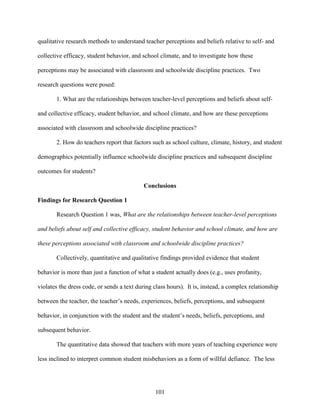 101
qualitative research methods to understand teacher perceptions and beliefs relative to self- and
collective efficacy, student behavior, and school climate, and to investigate how these
perceptions may be associated with classroom and schoolwide discipline practices. Two
research questions were posed:
1. What are the relationships between teacher-level perceptions and beliefs about self-
and collective efficacy, student behavior, and school climate, and how are these perceptions
associated with classroom and schoolwide discipline practices?
2. How do teachers report that factors such as school culture, climate, history, and student
demographics potentially influence schoolwide discipline practices and subsequent discipline
outcomes for students?
Conclusions
Findings for Research Question 1
Research Question 1 was, What are the relationships between teacher-level perceptions
and beliefs about self and collective efficacy, student behavior and school climate, and how are
these perceptions associated with classroom and schoolwide discipline practices?
Collectively, quantitative and qualitative findings provided evidence that student
behavior is more than just a function of what a student actually does (e.g., uses profanity,
violates the dress code, or sends a text during class hours). It is, instead, a complex relationship
between the teacher, the teacher’s needs, experiences, beliefs, perceptions, and subsequent
behavior, in conjunction with the student and the student’s needs, beliefs, perceptions, and
subsequent behavior.
The quantitative data showed that teachers with more years of teaching experience were
less inclined to interpret common student misbehaviors as a form of willful defiance. The less
 