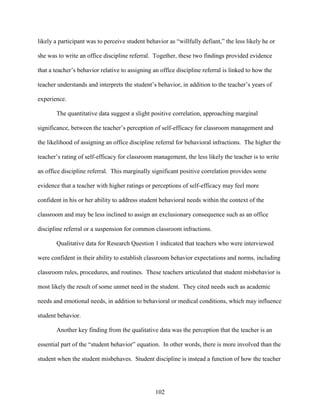 102
likely a participant was to perceive student behavior as “willfully defiant,” the less likely he or
she was to write an office discipline referral. Together, these two findings provided evidence
that a teacher’s behavior relative to assigning an office discipline referral is linked to how the
teacher understands and interprets the student’s behavior, in addition to the teacher’s years of
experience.
The quantitative data suggest a slight positive correlation, approaching marginal
significance, between the teacher’s perception of self-efficacy for classroom management and
the likelihood of assigning an office discipline referral for behavioral infractions. The higher the
teacher’s rating of self-efficacy for classroom management, the less likely the teacher is to write
an office discipline referral. This marginally significant positive correlation provides some
evidence that a teacher with higher ratings or perceptions of self-efficacy may feel more
confident in his or her ability to address student behavioral needs within the context of the
classroom and may be less inclined to assign an exclusionary consequence such as an office
discipline referral or a suspension for common classroom infractions.
Qualitative data for Research Question 1 indicated that teachers who were interviewed
were confident in their ability to establish classroom behavior expectations and norms, including
classroom rules, procedures, and routines. These teachers articulated that student misbehavior is
most likely the result of some unmet need in the student. They cited needs such as academic
needs and emotional needs, in addition to behavioral or medical conditions, which may influence
student behavior.
Another key finding from the qualitative data was the perception that the teacher is an
essential part of the “student behavior” equation. In other words, there is more involved than the
student when the student misbehaves. Student discipline is instead a function of how the teacher
 
