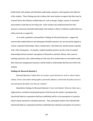 103
builds bonds with students and ultimately understands, interprets, and responds to the behavior
of the students. These findings provide evidence that some teachers recognize that there may be
external factors that influence student behavior, such as hunger, fatigue, trauma, or emotional
and academic needs that are not being met. Some teachers also understood that how they
structure a classroom and build relationships with students is likely to influence student behavior,
either positively or negatively.
As a result, quantitative and qualitative findings for Research Question 1 support the
assertion that student behavior and subsequent discipline practices are not necessarily aligned in
a linear, sequential relationship, where a student does x (the behavior), and the teacher responds
with y (the consequence). In actuality, student discipline practices are the result of complex
relationships between teachers’ perceptions of themselves and their efficacy, their years of
teaching experience, their understanding of what may drive student behavior and student needs,
their classroom management structures, and the bonds or relationships that they have built with
students.
Findings for Research Question 2
Research Question 2 asked, How do teachers report that factors such as school culture,
climate, history and student demographics potentially influence schoolwide discipline practices
and subsequent discipline outcomes for students?
Quantitative findings for Research Question 2 were very limited. However, there was a
slight positive correlation and potential positive link between the teacher’s perception that
schoolwide behavior expectations had been established and his or her perceptions of a positive
school climate and positive discipline practices. Thus, participant teachers who indicated that
schoolwide behavior expectations had been established also indicated a perception of a positive
 