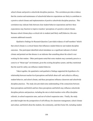 104
school climate and positive schoolwide discipline practices. This correlation provides evidence
that the creation and maintenance of schoolwide behavior expectations are likely to contribute to
a positive school climate and implementation of positive schoolwide discipline practices. This
correlation may indicate links between clear student behavior expectations and how these
expectations may function to improve teachers’ perceptions of a positive school climate.
Because school climate plays a critical role in student (and likely staff) behavior, this area
warrants additional research.
Qualitative findings for Research Question 2 provided evidence of staff members’ beliefs
that school climate is a critical feature that influences student behavior and student discipline
outcomes. One participant identified school attendance as a significant indicator of school
climate and pointed out that absence is an indicator that something about the school is not
working for that student. Other participants noted that some students may constantly perceive a
coercive or “threat type” environment, given the existing discipline system, and they mentioned
that the need for safety can influence student behavior.
Taken together, the quantitative and qualitative findings supported the hypothesis of a
relationship between teacher-level perceptions and beliefs about self- and collective efficacy,
student behavior, and school climate, and these perceptions influence classroom and schoolwide
discipline practices. The study also provided some understanding of the connections between
these perceptions and beliefs and how these perceptions and beliefs may influence schoolwide
discipline policies and practices, including the rate at which teachers write office discipline
referrals, in-school suspension rates, and out-of-school suspension rates. Finally, the study
provided insight into the juxtaposition of self-efficacy for classroom management, school climate
and culture, and beliefs about the students, the community, and their home life, including student
 