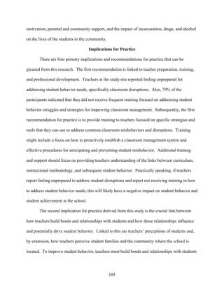 105
motivation, parental and community support, and the impact of incarceration, drugs, and alcohol
on the lives of the students in the community.
Implications for Practice
There are four primary implications and recommendations for practice that can be
gleaned from this research. The first recommendation is linked to teacher preparation, training,
and professional development. Teachers at the study site reported feeling unprepared for
addressing student behavior needs, specifically classroom disruptions. Also, 79% of the
participants indicated that they did not receive frequent training focused on addressing student
behavior struggles and strategies for improving classroom management. Subsequently, the first
recommendation for practice is to provide training to teachers focused on specific strategies and
tools that they can use to address common classroom misbehaviors and disruptions. Training
might include a focus on how to proactively establish a classroom management system and
effective procedures for anticipating and preventing student misbehavior. Additional training
and support should focus on providing teachers understanding of the links between curriculum,
instructional methodology, and subsequent student behavior. Practically speaking, if teachers
report feeling unprepared to address student disruptions and report not receiving training in how
to address student behavior needs, this will likely have a negative impact on student behavior and
student achievement at the school.
The second implication for practice derived from this study is the crucial link between
how teachers build bonds and relationships with students and how those relationships influence
and potentially drive student behavior. Linked to this are teachers’ perceptions of students and,
by extension, how teachers perceive student families and the community where the school is
located. To improve student behavior, teachers must build bonds and relationships with students
 