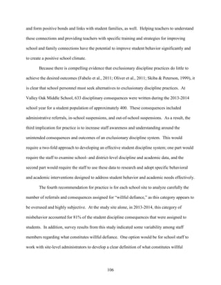 106
and form positive bonds and links with student families, as well. Helping teachers to understand
these connections and providing teachers with specific training and strategies for improving
school and family connections have the potential to improve student behavior significantly and
to create a positive school climate.
Because there is compelling evidence that exclusionary discipline practices do little to
achieve the desired outcomes (Fabelo et al., 2011; Oliver et al., 2011; Skiba & Peterson, 1999), it
is clear that school personnel must seek alternatives to exclusionary discipline practices. At
Valley Oak Middle School, 633 disciplinary consequences were written during the 2013-2014
school year for a student population of approximately 400. These consequences included
administrative referrals, in-school suspensions, and out-of-school suspensions. As a result, the
third implication for practice is to increase staff awareness and understanding around the
unintended consequences and outcomes of an exclusionary discipline system. This would
require a two-fold approach to developing an effective student discipline system; one part would
require the staff to examine school- and district-level discipline and academic data, and the
second part would require the staff to use these data to research and adopt specific behavioral
and academic interventions designed to address student behavior and academic needs effectively.
The fourth recommendation for practice is for each school site to analyze carefully the
number of referrals and consequences assigned for “willful defiance,” as this category appears to
be overused and highly subjective. At the study site alone, in 2013-2014, this category of
misbehavior accounted for 81% of the student discipline consequences that were assigned to
students. In addition, survey results from this study indicated some variability among staff
members regarding what constitutes willful defiance. One option would be for school staff to
work with site-level administrators to develop a clear definition of what constitutes willful
 