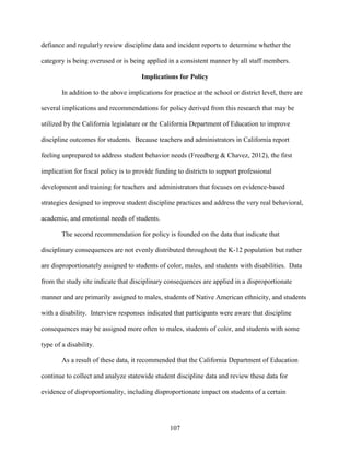 107
defiance and regularly review discipline data and incident reports to determine whether the
category is being overused or is being applied in a consistent manner by all staff members.
Implications for Policy
In addition to the above implications for practice at the school or district level, there are
several implications and recommendations for policy derived from this research that may be
utilized by the California legislature or the California Department of Education to improve
discipline outcomes for students. Because teachers and administrators in California report
feeling unprepared to address student behavior needs (Freedberg & Chavez, 2012), the first
implication for fiscal policy is to provide funding to districts to support professional
development and training for teachers and administrators that focuses on evidence-based
strategies designed to improve student discipline practices and address the very real behavioral,
academic, and emotional needs of students.
The second recommendation for policy is founded on the data that indicate that
disciplinary consequences are not evenly distributed throughout the K-12 population but rather
are disproportionately assigned to students of color, males, and students with disabilities. Data
from the study site indicate that disciplinary consequences are applied in a disproportionate
manner and are primarily assigned to males, students of Native American ethnicity, and students
with a disability. Interview responses indicated that participants were aware that discipline
consequences may be assigned more often to males, students of color, and students with some
type of a disability.
As a result of these data, it recommended that the California Department of Education
continue to collect and analyze statewide student discipline data and review these data for
evidence of disproportionality, including disproportionate impact on students of a certain
 