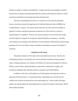 108
ethnicity or gender or students with disabilities. Coupled with this recommendation would be
the provision of ongoing state-sponsored technical assistance and training for districts or school
sites that are identified as having disproportionate discipline data.
The final recommendation for policy is to continue to review data and potentially
increase restrictions related to the application of California Education Code § 48900(k), the
“willful defiance” category. The current statute limits the use of this section for students in
grades K-3 inclusive and places parameters around the use of this section as a reason or
recommendation for expulsion. However, the section continues to be one of the most widely
used and subjective categories for assigning a student disciplinary consequence. Assisting
school districts in developing a clear definition of what constitutes willful defiance and providing
parameters for its use are likely to improve discipline and academic outcomes for students in
California.
Limitations of the Study
The primary limitation of this study is that it precluded causal claims. Based on the
methodology utilized, it was possible only to show potential correlations among examined
scales, including experience, core subjects, self-efficacy for classroom management, collective
efficacy, school climate, schoolwide behavior expectations, administrative support, and
perceptions regarding office discipline referrals, suspension, and willful defiance.
In addition, with such a small sample size (19 participants), the study does not have a
great deal of statistical power. In analyzing the data, relationships may exist between the
variables that could not be detected due to the small sample size. Future studies with larger
sample sizes should explore the relationships between teacher-level factors and teachers’ beliefs
about student discipline.
 