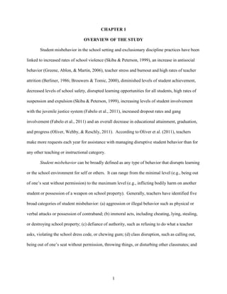 1
CHAPTER 1
OVERVIEW OF THE STUDY
Student misbehavior in the school setting and exclusionary discipline practices have been
linked to increased rates of school violence (Skiba & Peterson, 1999), an increase in antisocial
behavior (Greene, Ablon, & Martin, 2006), teacher stress and burnout and high rates of teacher
attrition (Berliner, 1986; Brouwers & Tomic, 2000), diminished levels of student achievement,
decreased levels of school safety, disrupted learning opportunities for all students, high rates of
suspension and expulsion (Skiba & Peterson, 1999), increasing levels of student involvement
with the juvenile justice system (Fabelo et al., 2011), increased dropout rates and gang
involvement (Fabelo et al., 2011) and an overall decrease in educational attainment, graduation,
and progress (Oliver, Wehby, & Reschly, 2011). According to Oliver et al. (2011), teachers
make more requests each year for assistance with managing disruptive student behavior than for
any other teaching or instructional category.
Student misbehavior can be broadly defined as any type of behavior that disrupts learning
or the school environment for self or others. It can range from the minimal level (e.g., being out
of one’s seat without permission) to the maximum level (e.g., inflicting bodily harm on another
student or possession of a weapon on school property). Generally, teachers have identified five
broad categories of student misbehavior: (a) aggression or illegal behavior such as physical or
verbal attacks or possession of contraband; (b) immoral acts, including cheating, lying, stealing,
or destroying school property; (c) defiance of authority, such as refusing to do what a teacher
asks, violating the school dress code, or chewing gum; (d) class disruption, such as calling out,
being out of one’s seat without permission, throwing things, or disturbing other classmates; and
 