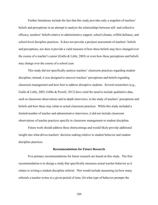 109
Further limitations include the fact that this study provides only a snapshot of teachers’
beliefs and perceptions in an attempt to analyze the relationships between self- and collective
efficacy, teachers’ beliefs relative to administrative support, school climate, willful defiance, and
school-level discipline practices. It does not provide a pre/post assessment of teachers’ beliefs
and perceptions, nor does it provide a valid measure of how these beliefs may have changed over
the course of a teacher’s career (Giallo & Little, 2003) or even how these perceptions and beliefs
may change over the course of a school year.
This study did not specifically analyze teachers’ classroom practices regarding student
discipline; instead, it was designed to uncover teachers’ perceptions and beliefs regarding
classroom management and how best to address disruptive students. Several researchers (e.g.,
Giallo & Little, 2003; Gibbs & Powell, 2012) have cited the need to include qualitative data,
such as classroom observations and in-depth interviews, in the study of teachers’ perceptions and
beliefs and how these may relate to actual classroom practices. While this study included a
limited number of teacher and administrative interviews, it did not include classroom
observations of teacher practices specific to classroom management or student discipline.
Future work should address these shortcomings and would likely provide additional
insight into what drives teachers’ decision making relative to student behavior and student
discipline practices.
Recommendations for Future Research
Five primary recommendations for future research are based on this study. The first
recommendation is to design a study that specifically measures actual teacher behavior as it
relates to writing a student discipline referral. This would include measuring (a) how many
referrals a teacher writes in a given period of time; (b) what type of behavior prompts the
 