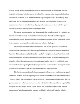 110
referral, such as arguing, classroom disruption, or use of profanity; (c) the date and time the
referral is written; and (d) who receives the referral (for example, is the student male, female, a
student with disabilities, of an identified ethnicity, age, and grade level?). Collectively, these
data would provide insights into which teachers write the majority of the referrals, why the
referrals are written, when in the school day or year the referrals are written, and what type of
students receives the majority of the disciplinary actions.
The second recommendation is to design a study that includes a rubric for evaluating how
teachers respond to a variety of student behavior challenges; the study would incorporate
classroom observations. Classroom observation data would provide specific information relative
to how teachers perceive and respond to classroom behavior challenges.
The third recommendation for further research is to include qualitative research that
focuses on how teachers perceive, interpret, and subsequently respond to inappropriate student
behavior. This study provided evidence that a teacher’s perception of student behavior is likely
to influence whether the teacher writes an office discipline referral. Research that triangulates
discipline referral data with classroom observations and teacher interviews would likely yield
valuable information regarding how to design professional development and training options for
teachers, both in preservice and once they are employed by a school district.
The fourth recommendation for future research is to focus on how students perceive and
understand teachers’ decisions regarding school climate, student behavior, and student discipline.
There is evidence that even students who do not receive exclusionary consequences are likely to
perceive a coercive school environment when the school utilizes harsh punishment as part of the
discipline process (Perry & Morris, 2014). Studies that focus on student voice and students’
perceptions of schoolwide discipline practices would allow school staff to design effective
 