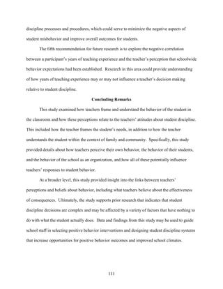 111
discipline processes and procedures, which could serve to minimize the negative aspects of
student misbehavior and improve overall outcomes for students.
The fifth recommendation for future research is to explore the negative correlation
between a participant’s years of teaching experience and the teacher’s perception that schoolwide
behavior expectations had been established. Research in this area could provide understanding
of how years of teaching experience may or may not influence a teacher’s decision making
relative to student discipline.
Concluding Remarks
This study examined how teachers frame and understand the behavior of the student in
the classroom and how these perceptions relate to the teachers’ attitudes about student discipline.
This included how the teacher frames the student’s needs, in addition to how the teacher
understands the student within the context of family and community. Specifically, this study
provided details about how teachers perceive their own behavior, the behavior of their students,
and the behavior of the school as an organization, and how all of these potentially influence
teachers’ responses to student behavior.
At a broader level, this study provided insight into the links between teachers’
perceptions and beliefs about behavior, including what teachers believe about the effectiveness
of consequences. Ultimately, the study supports prior research that indicates that student
discipline decisions are complex and may be affected by a variety of factors that have nothing to
do with what the student actually does. Data and findings from this study may be used to guide
school staff in selecting positive behavior interventions and designing student discipline systems
that increase opportunities for positive behavior outcomes and improved school climates.
 
