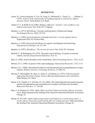 112
REFERENCES
Armor, D., Conroy-Oseguera, P., Cox, M., King, N., McDonnell, L., Pascal, A., . . . Zellman, G.
(1976). Analysis of the school preferred reading programs in selected Los Angeles
minority schools. Santa Monica, CA: Rand.
Ashton, P. T., & Webb, R. B. (1986). Making a difference: Teachers’ sense of efficacy and
student achievement. New York, NY: Longman.
Bandura, A. (1977). Self-efficacy: Toward a unifying theory of behavioral change.
Psychological Review, 84(2), 191-215.
Bandura, A. (1986). Social foundations of thought and action: A social cognitive theory.
Englewood Cliffs, NJ: Prentice-Hall.
Bandura, A. (1993). Perceived self-efficacy in cognitive development and functioning.
Educational Psychologist, 28, 117-148.
Bandura, A. (1997). Self-efficacy: The exercise of control. New York, NY: Freeman.
Barfield, V., & Burlingame, M. (1974). The pupil control ideology of teachers in selected
schools. Journal of Experimental Education, 46, 6-11.
Bear, G. (1998). School discipline in the United States. School Psychology Review, 27(1), 14-32.
Berliner, D. C. (1986). In pursuit of the expert pedagogue. Educational Researcher, 15(7), 5-13.
Berliner, D. C. (2004). Describing the behavior and documenting the accomplishments of expert
teachers. Bulletin of Science, Technology & Society, 24, 200-212.
Berman, P., McLaughlin, M., Bass, G., Pauly, E., & Zellman, G. (1977). Federal programs
supporting educational change: Factors affecting implementation and continuation.
Santa Monica, CA: Rand.
Beyda, S. D., Zentall, S. S., & Ferko, D. J. K. (2002). The relationship between teacher practices
and the task-appropriate and social behavior of students with behavioral disorders.
Behavioral Disorders, 27, 236-255.
Bliss, J., & Finneran, R. (1991, April). Effects of school climate and teacher efficacy on teacher
stress. Paper presented at the meeting of the American Educational Research Association,
Chicago, IL.
Borton, W. M. (1991, April). Empowering teachers and students in a restructuring school: A
teacher efficacy interaction model and the effect on reading outcomes. Paper presented at
the meeting of the American Educational Research Association, Chicago, IL.
 