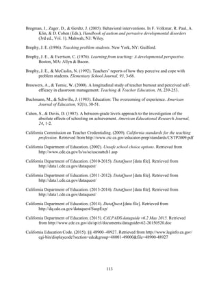 113
Bregman, J., Zager, D., & Gerdtz, J. (2005). Behavioral interventions. In F. Volkmar, R. Paul, A.
Klin, & D. Cohen (Eds.), Handbook of autism and pervasive developmental disorders
(3rd ed., Vol. 1). Mahwah, NJ: Wiley.
Brophy, J. E. (1996). Teaching problem students. New York, NY: Guilford.
Brophy, J. E., & Evertson, C. (1976). Learning from teaching: A developmental perspective.
Boston, MA: Allyn & Bacon.
Brophy, J. E., & McCaslin, N. (1992). Teachers’ reports of how they perceive and cope with
problem students. Elementary School Journal, 93, 3-68.
Brouwers, A., & Tomic, W. (2000). A longitudinal study of teacher burnout and perceived self-
efficacy in classroom management. Teaching & Teacher Education, 16, 239-253.
Buchmann, M., & Schwille, J. (1983). Education: The overcoming of experience. American
Journal of Education, 92(1), 30-51.
Cahen, S., & Davis, D. (1987). A between-grade levels approach to the investigation of the
absolute effects of schooling on achievement. American Educational Research Journal,
24, 1-2.
California Commission on Teacher Credentialing. (2009). California standards for the teaching
profession. Retrieved from http://www.ctc.ca.gov/educator-prep/standards/CSTP2009.pdf
California Department of Education. (2002). Unsafe school choice options. Retrieved from
http://www.cde.ca.gov/ls/ss/se/uscoattch1.asp
California Department of Education. (2010-2015). DataQuest [data file]. Retrieved from
http://data1.cde.ca.gov/dataquest/
California Department of Education. (2011-2012). DataQuest [data file]. Retrieved from
http://data1.cde.ca.gov/dataquest/
California Department of Education. (2013-2014). DataQuest [data file]. Retrieved from
http://data1.cde.ca.gov/dataquest/
California Department of Education. (2014). DataQuest.[data file]. Retrieved from
http://dq.cde.ca.gov/dataquest/SuspExp/
California Department of Education. (2015). CALPADS dataguide v6.2 May 2015. Retrieved
from http://www.cde.ca.gov/ds/sp/cl/documents/dataguidev62-20150520.doc
California Education Code. (2015). §§ 48900–48927. Retrieved from http://www.leginfo.ca.gov/
cgi-bin/displaycode?section=edc&group=48001-49000&file=48900-48927
 