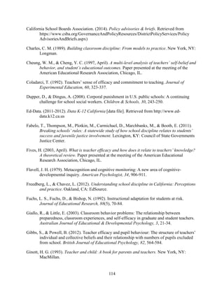 114
California School Boards Association. (2014). Policy advisories & briefs. Retrieved from
https://www.csba.org/GovernanceAndPolicyResources/DistrictPolicyServices/Policy
AdvisoriesAndBriefs.aspx)
Charles, C. M. (1989). Building classroom discipline: From models to practice. New York, NY:
Longman.
Cheung, W. M., & Cheng, Y. C. (1997, April). A multi-level analysis of teachers’ self-belief and
behavior, and student’s educational outcomes. Paper presented at the meeting of the
American Educational Research Association, Chicago, IL.
Coladarci, T. (1992). Teachers’ sense of efficacy and commitment to teaching. Journal of
Experimental Education, 60, 323-337.
Dupper, D., & Dingus, A. (2008). Corporal punishment in U.S. public schools: A continuing
challenge for school social workers. Children & Schools, 30, 243-250.
Ed-Data. (2011-2012). Data K-12 California [data file]. Retrieved from http://www.ed-
data.k12.ca.us
Fabelo, T., Thompson, M., Plotkin, M., Carmichael, D., Marchbanks, M., & Booth, E. (2011).
Breaking schools’ rules: A statewide study of how school discipline relates to students’
success and juvenile justice involvement. Lexington, KY: Council of State Governments
Justice Center.
Fives, H. (2003, April). What is teacher efficacy and how does it relate to teachers’ knowledge?
A theoretical review. Paper presented at the meeting of the American Educational
Research Association, Chicago, IL.
Flavell, J. H. (1979). Metacognition and cognitive monitoring: A new area of cognitive-
developmental inquiry. American Psychologist, 34, 906-911.
Freedberg, L., & Chavez, L. (2012). Understanding school discipline in California: Perceptions
and practice. Oakland, CA: EdSource.
Fuchs, L. S., Fuchs, D., & Bishop, N. (1992). Instructional adaptation for students at risk.
Journal of Educational Research, 88(5), 70-84.
Giallo, R., & Little, E. (2003). Classroom behavior problems: The relationship between
preparedness, classroom experiences, and self-efficacy in graduate and student teachers.
Australian Journal of Educational & Developmental Psychology, 3, 21-34.
Gibbs, S., & Powell, B. (2012). Teacher efficacy and pupil behaviour: The structure of teachers’
individual and collective beliefs and their relationship with numbers of pupils excluded
from school. British Journal of Educational Psychology, 82, 564-584.
Ginott, H. G. (1993). Teacher and child: A book for parents and teachers. New York, NY:
MacMillan.
 