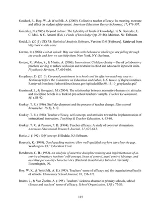 115
Goddard, R., Hoy, W., & Woolfolk, A. (2000). Collective teacher efficacy: Its meaning, measure
and effect on student achievement. American Education Research Journal, 37, 479-507.
Gonzalez, N. (2005). Beyond culture: The hybridity of funds of knowledge. In N. Gonzalez, L.
C. Moll, & C. Amanti (Eds.), Funds of knowledge (pp. 29-46). Mahwah, NJ: Erlbaum.
Gould, B. (2015). STATA: Statistical Analysis Software, Version 13.0 [Software]. Retrieved from
http://www.stata.com/
Greene, R. (2008). Lost at school: Why our kids with behavioral challenges are falling through
the cracks and how we can help them. New York, NY: Scribner.
Greene, R., Ablon, S., & Martin, A. (2006). Innovations: Child psychiatry—Use of collaborative
problem solving to reduce seclusion and restraint in child and adolescent inpatient units.
Psychiatric Services, 57, 610-616.
Greydanus, D. (2010). Corporal punishment in schools and its effect on academic success:
Testimony before the Committee on Education and Labor, U.S. House of Representatives.
Retrieved from http://edworkforce.house.gov/uploadedfiles/04.15.10_greydandus.pdf
Gursimsek, I., & Goregenli, M. (2004). The relationship between normative-humanistic attitudes
and discipline beliefs in a Turkish pre-school teachers’ sample. Teacher Development,
8(1), 81-92.
Guskey, T. R. (1986). Staff development and the process of teacher change. Educational
Researcher, 15(5), 5-12.
Guskey, T. R. (1988). Teacher efficacy, self-concept, and attitudes toward the implementation of
instructional innovation. Teaching & Teacher Education, 4, 63-69.
Guskey, T. R., & Passaro, P. D. (1994). Teacher efficacy: A study of construct dimensions.
American Educational Research Journal, 31, 627-643.
Hattie, J. (1992). Self-concept. Hillsdale, NJ: Erlbaum.
Haycock, K. (1998). Good teaching matters: How well-qualified teachers can close the gap.
Washington, DC: Education Trust.
Henderson, C. B. (1982). An analysis of assertive discipline training and implementation of in-
service elementary teachers’ self-concept, locus of control, pupil control ideology, and
assertive personality characteristics (Doctoral dissertation). Indiana University,
Bloomington, IN.
Hoy, W. K., & Woolfolk, A. E. (1993). Teachers’ sense of efficacy and the organizational health
of schools. Elementary School Journal, 93, 356-372.
Imants, J., & Van Zoelen, A. (1995). Teachers’ sickness absence in primary schools, school
climate and teachers’ sense of efficacy. School Organization, 15(1), 77-86.
 
