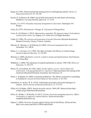 116
Kagan, D. (1992). Professional growth among preservice and beginning teachers. Review of
Educational Research, 62, 129-169.
Kavale, K., & Mostert, M. (2004). Social skills interventions for individuals with learning
disabilities. Learning Disability Quarterly, 27, 31-43.
Kounin, J. S. (1977). Discipline and group management in classrooms. Huntington, NY:
Krieger.
Lortie, D. (1975). Schoolteacher. Chicago, IL: University of Chicago Press.
Losen, D., & Gillespie, J. (2012). Opportunities suspended: The disparate impact of disciplinary
exclusion from school. Los Angeles, CA: Center for Civil Rights Remedies.
Ludlin, R. (1980). The selection and preparation of teacher librarians (Doctoral dissertation).
Monash University, Clayton, Victoria, Australia.
Marzano, R., Marzano, J., & Pickering, D. (2003). Classroom management that works.
Alexandria, VA: ASCD.
Meijer, C. J., & Foster, S. F. (1988). The effect of teacher self-efficacy on referral change.
Journal of Special Education, 22, 378-385.
Merriam, S. (2009). Qualitative research: A guide to design and implementation. San Francisco,
CA: Jossey-Bass.
Middleton, J. (2008). The experience of corporal punishment in schools, 1890-1940. History of
Education, 37, 253-275.
Moore, W., & Esselman, M. (1992, April). Teacher efficacy, power, school climate and
achievement: A desegregating district’s experience. Paper presented at the meeting of the
American Educational Research Association, San Francisco, CA.
Morin, J., & Battalio, R. (2004). Construing misbehavior: The efficacy connection in responding
to misbehavior. Journal of Positive Behavior Interventions, 6, 251-254.
Nachtshiem, N., & Hoy, W. K. (1976). Authoritarian personality and control ideologies of
teachers. Alberta Journal of Educational Research, 22, 173-178.
Office of Civil Rights. (2007). Student discipline data for 2006-2007. Retrieved from http://
ocrdata.ed.gov/StateNationalEstimations
Oliver, R., Wehby, J., & Reschly, D. (2011). Teacher classroom management practices: Effects
on disruptive or aggressive student behavior. Retrieved from http://
campbellcollaboration.org
Pajares, F. (2002). Overview of social cognitive theory and of self-efficacy. Retrieved from
http://www.emory.edu/EDUCATION/mfp/eff.html
 