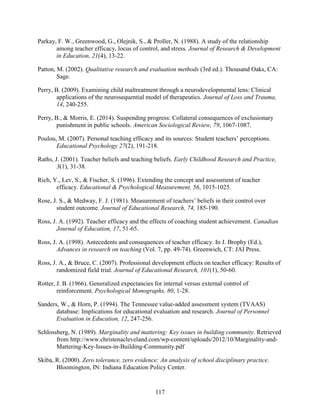 117
Parkay, F. W., Greenwood, G., Olejnik, S., & Proller, N. (1988). A study of the relationship
among teacher efficacy, locus of control, and stress. Journal of Research & Development
in Education, 21(4), 13-22.
Patton, M. (2002). Qualitative research and evaluation methods (3rd ed.). Thousand Oaks, CA:
Sage.
Perry, B. (2009). Examining child maltreatment through a neurodevelopmental lens: Clinical
applications of the neurosequential model of therapeutics. Journal of Loss and Trauma,
14, 240-255.
Perry, B., & Morris, E. (2014). Suspending progress: Collateral consequences of exclusionary
punishment in public schools. American Sociological Review, 79, 1067-1087.
Poulou, M. (2007). Personal teaching efficacy and its sources: Student teachers’ perceptions.
Educational Psychology 27(2), 191-218.
Raths, J. (2001). Teacher beliefs and teaching beliefs. Early Childhood Research and Practice,
3(1), 31-38.
Rich, Y., Lev, S., & Fischer, S. (1996). Extending the concept and assessment of teacher
efficacy. Educational & Psychological Measurement, 56, 1015-1025.
Rose, J. S., & Medway, F. J. (1981). Measurement of teachers’ beliefs in their control over
student outcome. Journal of Educational Research, 74, 185-190.
Ross, J. A. (1992). Teacher efficacy and the effects of coaching student achievement. Canadian
Journal of Education, 17, 51-65.
Ross, J. A. (1998). Antecedents and consequences of teacher efficacy. In J. Brophy (Ed.),
Advances in research on teaching (Vol. 7, pp. 49-74). Greenwich, CT: JAI Press.
Ross, J. A., & Bruce, C. (2007). Professional development effects on teacher efficacy: Results of
randomized field trial. Journal of Educational Research, 101(1), 50-60.
Rotter, J. B. (1966). Generalized expectancies for internal versus external control of
reinforcement. Psychological Monographs, 80, 1-28.
Sanders, W., & Horn, P. (1994). The Tennessee value-added assessment system (TVAAS)
database: Implications for educational evaluation and research. Journal of Personnel
Evaluation in Education, 12, 247-256.
Schlossberg, N. (1989). Marginality and mattering: Key issues in building community. Retrieved
from http://www.christenacleveland.com/wp-content/uploads/2012/10/Marginality-and-
Mattering-Key-Issues-in-Building-Community.pdf
Skiba, R. (2000). Zero tolerance, zero evidence: An analysis of school disciplinary practice.
Bloomington, IN: Indiana Education Policy Center.
 