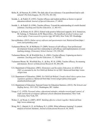 118
Skiba, R., & Peterson, R. (1999). The dark side of zero tolerance: Can punishment lead to safe
schools? Phi Delta Kappan, 80, 372-376, 381-382.
Soodak, L., & Podell, D. (1993). Teacher efficacy and student problem as factors in special
education referral. Journal of Special Education, 27, 68-81.
Soodak, L., & Podell, D. (1996). Teacher efficacy: Toward the understanding of a multi-faceted
construct. Teaching and Teacher Education, 12, 401-411.
Sprague, J., & Horner, R. H. (2011). School wide positive behavioral supports. In S. Jimmerson,
M. Furlong, A. Nickerson, & M. Mayer (Eds.), The handbook of school violence and
school safety: From research to practice (pp. 447-462). New York, NY: Routledge.
SurveyMonkey. (2015). Online survey software and questionnaire tool. Retrieved from https://
www.surveymonkey.com/
Tschannen-Moran, M., & McMaster, P. (2009). Sources of self-efficacy: Four professional
development formats and their relationship to self-efficacy and implementation of a new
teaching strategy. Elementary School Journal, 110, 228-245.
Tschannen-Moran, M., & Woolfolk Hoy, A. (2001). Teacher efficacy: Capturing an elusive
construct. Teaching and Teacher Education, 17, 783-805.
Tschannen-Moran, M., Woolfolk Hoy, A., & Hoy, W. K. (1998). Teacher efficacy: Its meaning
and measure. Review of Educational Research, 68, 202-248.
U.S. Department of Education. (2001). Elementary and Secondary Education Act (ESEA) of
1965, as amended by the No Child Left Behind Act of 2001. Retrieved from http://www
.ed.gov/esea
U.S. Department of Education. (2004). No Child Left Behind: Unsafe school choice option (non-
regulatory guidance). Retrieved from http://www2.ed.gov/policy/elsec/guid/
unsafeschoolchoice.pdf
U.S. Department of Education, National Center for Education Statistics. (2012). The Schools and
Staffing Survey, 2011-2012. Washington, DC: Author.
Voege, C. C. (1979). Personal values, educational attitudes, attitudes toward pupil control, of
staffs and boards of religious affiliated schools (Doctoral dissertation). New York
University, New York, NY.
Walter, C., & Wood, A. (2007). BEST: Building effective schools together. Retrieved from
http://www.calstat.org/
Wang, M. C., Haertel, G. D., & Walberg, H. J. (1990). What influences learning? A content
analysis of review literature. Journal of Educational Research, 84, 30-43.
 