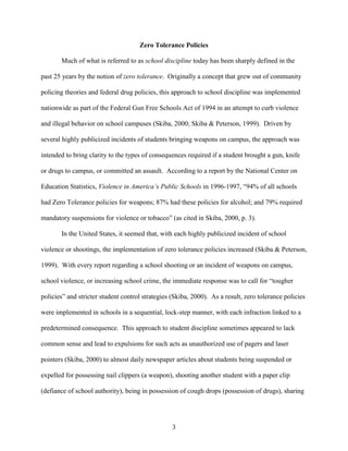 3
Zero Tolerance Policies
Much of what is referred to as school discipline today has been sharply defined in the
past 25 years by the notion of zero tolerance. Originally a concept that grew out of community
policing theories and federal drug policies, this approach to school discipline was implemented
nationwide as part of the Federal Gun Free Schools Act of 1994 in an attempt to curb violence
and illegal behavior on school campuses (Skiba, 2000; Skiba & Peterson, 1999). Driven by
several highly publicized incidents of students bringing weapons on campus, the approach was
intended to bring clarity to the types of consequences required if a student brought a gun, knife
or drugs to campus, or committed an assault. According to a report by the National Center on
Education Statistics, Violence in America’s Public Schools in 1996-1997, “94% of all schools
had Zero Tolerance policies for weapons; 87% had these policies for alcohol; and 79% required
mandatory suspensions for violence or tobacco” (as cited in Skiba, 2000, p. 3).
In the United States, it seemed that, with each highly publicized incident of school
violence or shootings, the implementation of zero tolerance policies increased (Skiba & Peterson,
1999). With every report regarding a school shooting or an incident of weapons on campus,
school violence, or increasing school crime, the immediate response was to call for “tougher
policies” and stricter student control strategies (Skiba, 2000). As a result, zero tolerance policies
were implemented in schools in a sequential, lock-step manner, with each infraction linked to a
predetermined consequence. This approach to student discipline sometimes appeared to lack
common sense and lead to expulsions for such acts as unauthorized use of pagers and laser
pointers (Skiba, 2000) to almost daily newspaper articles about students being suspended or
expelled for possessing nail clippers (a weapon), shooting another student with a paper clip
(defiance of school authority), being in possession of cough drops (possession of drugs), sharing
 