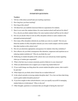 133
APPENDIX C
INTERVIEW QUESTIONS
Teachers
1. Tell me a little about yourself and your teaching experience.
2. How long have you been teaching?
3. How long at this school?
4. Tell about how you establish classroom behavior expectations for students.
5. Does it ever seem like students behave for some teachers/school staff and not for others?
If so, why do you think students behave for some teachers/school staff but not for others?
6. How do you decide when to write an office discipline referral or send a student to the
principal/assistant principal?
7. How many office discipline referrals do you think you write in a month? How do you
think the number of office discipline referrals you write would compare with the number
that other teachers at this school write?
8. How do you determine appropriate consequences for students when they misbehave?
9. How effective do you think consequences like detention, suspension and expulsion are at
reducing student misbehavior? Why do you think this way?
10. Reflecting on student discipline at this school, have you noticed any trends regarding
what type of student gets suspended?
11. What is the best way to ensure consistent, positive behavior in your classroom?
12. What can administrators do to support you in improving student behavior?
13. If you could change one thing about the current student discipline system, what would it
be and why?
14. What impact do you think school climate has on student behavior?
15. Is the school currently reviewing student discipline data? If so, how are these data being
used to guide student discipline practices?
16. If you have taught at other schools/districts, were you equally successful in managing
student behavior in both places? Why or why not?
17. Other thoughts, questions or comments that you thought of during the interview?
 
