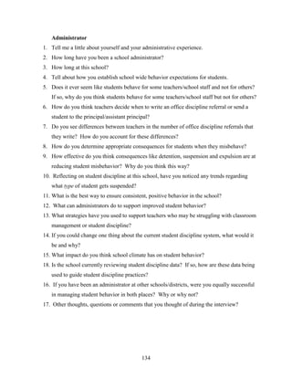 134
Administrator
1. Tell me a little about yourself and your administrative experience.
2. How long have you been a school administrator?
3. How long at this school?
4. Tell about how you establish school wide behavior expectations for students.
5. Does it ever seem like students behave for some teachers/school staff and not for others?
If so, why do you think students behave for some teachers/school staff but not for others?
6. How do you think teachers decide when to write an office discipline referral or send a
student to the principal/assistant principal?
7. Do you see differences between teachers in the number of office discipline referrals that
they write? How do you account for these differences?
8. How do you determine appropriate consequences for students when they misbehave?
9. How effective do you think consequences like detention, suspension and expulsion are at
reducing student misbehavior? Why do you think this way?
10. Reflecting on student discipline at this school, have you noticed any trends regarding
what type of student gets suspended?
11. What is the best way to ensure consistent, positive behavior in the school?
12. What can administrators do to support improved student behavior?
13. What strategies have you used to support teachers who may be struggling with classroom
management or student discipline?
14. If you could change one thing about the current student discipline system, what would it
be and why?
15. What impact do you think school climate has on student behavior?
18. Is the school currently reviewing student discipline data? If so, how are these data being
used to guide student discipline practices?
16. If you have been an administrator at other schools/districts, were you equally successful
in managing student behavior in both places? Why or why not?
17. Other thoughts, questions or comments that you thought of during the interview?
 