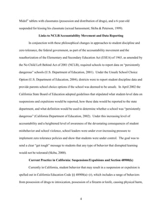 4
Midol©
tablets with classmates (possession and distribution of drugs), and a 6-year-old
suspended for kissing his classmate (sexual harassment; Skiba & Peterson, 1999).
Links to NCLB/Accountability Movement and Data Reporting
In conjunction with these philosophical changes in approaches to student discipline and
zero tolerance, the federal government, as part of the accountability movement and the
reauthorization of the Elementary and Secondary Education Act (ESEA) of 1965, as amended by
the No Child Left Behind Act of 2001 (NCLB), required schools to report data on “persistently
dangerous” schools (U.S. Department of Education, 2001). Under the Unsafe School Choice
Option (U.S. Department of Education, 2004), districts were to report student discipline data and
provide parents school choice options if the school was deemed to be unsafe. In April 2002 the
California State Board of Education adopted guidelines that stipulated what student-level data on
suspensions and expulsions would be reported, how these data would be reported to the state
department, and what definition would be used to determine whether a school was “persistently
dangerous” (California Department of Education, 2002). Under this increasing level of
accountability and a heightened level of awareness of the devastating consequences of student
misbehavior and school violence, school leaders were under ever-increasing pressure to
implement zero tolerance policies and show that students were under control. The goal was to
send a clear “get tough” message to students that any type of behavior that disrupted learning
would not be tolerated (Skiba, 2000).
Current Practice in California: Suspensions/Expulsions and Section 48900(k)
Currently in California, student behavior that may result in a suspension or expulsion is
spelled out in California Education Code §§ 48900(a)–(r), which includes a range of behaviors
from possession of drugs to intoxication, possession of a firearm or knife, causing physical harm,
 