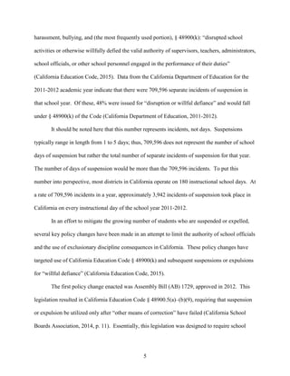 5
harassment, bullying, and (the most frequently used portion), § 48900(k): “disrupted school
activities or otherwise willfully defied the valid authority of supervisors, teachers, administrators,
school officials, or other school personnel engaged in the performance of their duties”
(California Education Code, 2015). Data from the California Department of Education for the
2011-2012 academic year indicate that there were 709,596 separate incidents of suspension in
that school year. Of these, 48% were issued for “disruption or willful defiance” and would fall
under § 48900(k) of the Code (California Department of Education, 2011-2012).
It should be noted here that this number represents incidents, not days. Suspensions
typically range in length from 1 to 5 days; thus, 709,596 does not represent the number of school
days of suspension but rather the total number of separate incidents of suspension for that year.
The number of days of suspension would be more than the 709,596 incidents. To put this
number into perspective, most districts in California operate on 180 instructional school days. At
a rate of 709,596 incidents in a year, approximately 3,942 incidents of suspension took place in
California on every instructional day of the school year 2011-2012.
In an effort to mitigate the growing number of students who are suspended or expelled,
several key policy changes have been made in an attempt to limit the authority of school officials
and the use of exclusionary discipline consequences in California. These policy changes have
targeted use of California Education Code § 48900(k) and subsequent suspensions or expulsions
for “willful defiance” (California Education Code, 2015).
The first policy change enacted was Assembly Bill (AB) 1729, approved in 2012. This
legislation resulted in California Education Code § 48900.5(a)–(b)(9), requiring that suspension
or expulsion be utilized only after “other means of correction” have failed (California School
Boards Association, 2014, p. 11). Essentially, this legislation was designed to require school
 