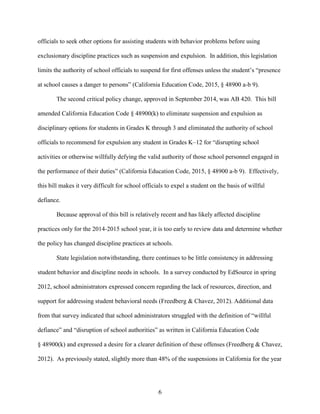 6
officials to seek other options for assisting students with behavior problems before using
exclusionary discipline practices such as suspension and expulsion. In addition, this legislation
limits the authority of school officials to suspend for first offenses unless the student’s “presence
at school causes a danger to persons” (California Education Code, 2015, § 48900 a-b 9).
The second critical policy change, approved in September 2014, was AB 420. This bill
amended California Education Code § 48900(k) to eliminate suspension and expulsion as
disciplinary options for students in Grades K through 3 and eliminated the authority of school
officials to recommend for expulsion any student in Grades K–12 for “disrupting school
activities or otherwise willfully defying the valid authority of those school personnel engaged in
the performance of their duties” (California Education Code, 2015, § 48900 a-b 9). Effectively,
this bill makes it very difficult for school officials to expel a student on the basis of willful
defiance.
Because approval of this bill is relatively recent and has likely affected discipline
practices only for the 2014-2015 school year, it is too early to review data and determine whether
the policy has changed discipline practices at schools.
State legislation notwithstanding, there continues to be little consistency in addressing
student behavior and discipline needs in schools. In a survey conducted by EdSource in spring
2012, school administrators expressed concern regarding the lack of resources, direction, and
support for addressing student behavioral needs (Freedberg & Chavez, 2012). Additional data
from that survey indicated that school administrators struggled with the definition of “willful
defiance” and “disruption of school authorities” as written in California Education Code
§ 48900(k) and expressed a desire for a clearer definition of these offenses (Freedberg & Chavez,
2012). As previously stated, slightly more than 48% of the suspensions in California for the year
 