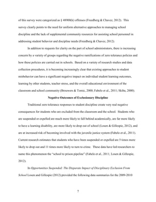 7
of this survey were categorized as § 48900(k) offenses (Freedberg & Chavez, 2012). This
survey clearly points to the need for uniform alternative approaches to managing school
discipline and the lack of supplemental community resources for assisting school personnel in
addressing student behavior and discipline needs (Freedberg & Chavez, 2012).
In addition to requests for clarity on the part of school administrators, there is increasing
concern by a variety of groups regarding the negative ramifications of zero tolerance policies and
how these policies are carried out in schools. Based on a variety of research studies and data
collection procedures, it is becoming increasingly clear that existing approaches to student
misbehavior can have a significant negative impact on individual student learning outcomes,
learning by other students, teacher stress, and the overall educational environment of the
classroom and school community (Brouwers & Tomic, 2000; Fabelo et al., 2011; Skiba, 2000).
Negative Outcomes of Exclusionary Discipline
Traditional zero tolerance responses to student discipline create very real negative
consequences for students who are excluded from the classroom and the school. Students who
are suspended or expelled are much more likely to fall behind academically, are far more likely
to have a learning disability, are more likely to drop out of school (Losen & Gillespie, 2012), and
are at increased risk of becoming involved with the juvenile justice system (Fabelo et al., 2011).
Current research estimates that students who have been suspended or expelled are 5 times more
likely to drop out and 11 times more likely to turn to crime. These data have led researchers to
name this phenomenon the “school to prison pipeline” (Fabelo et al., 2011; Losen & Gillespie,
2012).
In Opportunities Suspended: The Disparate Impact of Disciplinary Exclusion From
School Losen and Gillespie (2012) provided the following data summaries for the 2009-2010
 