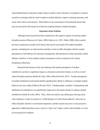 9
school administrators and policy makers hope to achieve (safer schools), it is prudent to examine
research on strategies that do work to improve student behavior, improve learning outcomes, and
create safer school environments. What follows is an examination of the potential factors that
may be associated with teacher-level decision making related to student discipline.
Statement of the Problem
Although much research has been conducted on the negative impact of existing student
discipline practice (Brouwers & Tomic, 2000; Fabelo et al., 2011; Skiba, 2000), little research
has been conducted on teacher-level factors that may be associated with student discipline
practice, including how or when teachers decide to write an office discipline referral, teacher
perceptions of self-efficacy for classroom management, determination of what constitutes willful
defiance, and how or why teachers assign consequences such as suspension for various
disciplinary infractions.
Research that focuses on this area indicates that teacher perceptions of student
misbehavior can have a significant impact on classroom and school climate, as well as overall
school discipline practices (Giallo & Little, 2003; Gibbs & Powell, 2012). Teacher perceptions
of student misbehavior and teacher beliefs regarding their ability to influence or mitigate student
behavior can vary widely (Gibbs & Powell, 2012). Fundamentally, a teacher’s interpretation and
attribution for misbehavior can significantly impact how the teacher decides to address student
misbehavior (Giallo & Little, 2003). Thus, while one teacher may define gum chewing, dress
code violations, or lack of a pencil as “willful defiance of valid school authority” and write an
office discipline referral or recommend suspension, another teacher may have a more proactive
approach to addressing these issues, such as a “spit it out” signal, a dress code reminder, or a box
of extra pencils for students.
 