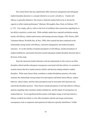 10
One critical factor that may significantly affect classroom management and subsequent
student discipline decisions is a concept referred to as teacher self-efficacy. Teacher self-
efficacy is generally defined as “the extent to which the teacher believes he or she has the
capacity to affect student performance” (Berman, McLaughlin, Bass, Pauly, & Zellman, 1977,
p. 137). Very simply, efficacy refers to the level of confidence that a person has regarding his or
her ability to perform a certain task. While multiple studies have reported correlations among
teacher self-efficacy, student achievement, and learning outcomes (Kagan, 1992; Poulou, 2007;
Tschannen-Moran, Woolfolk Hoy, & Hoy, 1998), little research has been conducted on the
relationships among teacher self-efficacy, classroom management, and student discipline
outcomes. It is at the interface of teacher perceptions of self-efficacy, teacher perceptions of
student misbehavior, and teacher discretion around subsequent student discipline decisions that is
the focus of this study.
Since the classroom teacher functions as the key determinant in who receives an office
discipline referral and the subsequent consequences associated with that referral, it is essential to
examine factors that drive teacher practice, beliefs, and decision making related to student
discipline. While many factors likely contribute to student disciplinary practices, this study
examines the relationships among teacher-level perceptions and beliefs about efficacy, student
behavior, school culture, and how these perceptions may be associated with classroom and
schoolwide discipline practices. These factors include perceptions of self and collective efficacy,
opinions regarding what constitutes student misbehavior, and the impact of consequences on
student behavior. It was hypothesized that teachers with higher ratings of self and collective
efficacy would be less likely to write office discipline referrals and assign exclusionary
consequences such as suspension and expulsion for behaviors typically identified as “willful
 