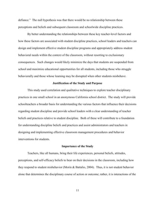 11
defiance.” The null hypothesis was that there would be no relationship between these
perceptions and beliefs and subsequent classroom and schoolwide discipline practices.
By better understanding the relationships between these key teacher-level factors and
how these factors are associated with student discipline practices, school leaders and teachers can
design and implement effective student discipline programs and appropriately address student
behavioral needs within the context of the classroom, without resorting to exclusionary
consequences. Such changes would likely minimize the days that students are suspended from
school and maximize educational opportunities for all students, including those who struggle
behaviorally and those whose learning may be disrupted when other students misbehave.
Justification of the Study and Purpose
This study used correlation and qualitative techniques to explore teacher disciplinary
practices in one small school in an anonymous California school district. The study will provide
schoolteachers a broader basis for understanding the various factors that influence their decisions
regarding student discipline and provide school leaders with a clear understanding of teacher
beliefs and practices relative to student discipline. Both of these will contribute to a foundation
for understanding discipline beliefs and practices and assist administrators and teachers in
designing and implementing effective classroom management procedures and behavior
interventions for students.
Importance of the Study
Teachers, like all humans, bring their life experiences, personal beliefs, attitudes,
perceptions, and self-efficacy beliefs to bear on their decisions in the classroom, including how
they respond to student misbehavior (Morin & Battalio, 2004). Thus, it is not student behavior
alone that determines the disciplinary course of action or outcome; rather, it is interactions of the
 