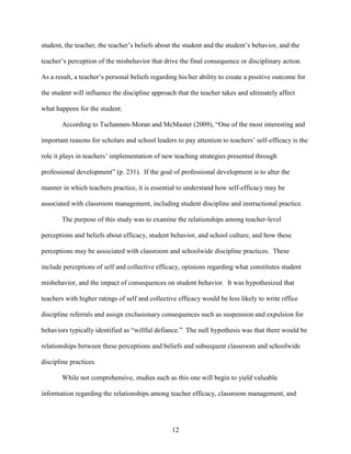 12
student, the teacher, the teacher’s beliefs about the student and the student’s behavior, and the
teacher’s perception of the misbehavior that drive the final consequence or disciplinary action.
As a result, a teacher’s personal beliefs regarding his/her ability to create a positive outcome for
the student will influence the discipline approach that the teacher takes and ultimately affect
what happens for the student.
According to Tschannen-Moran and McMaster (2009), “One of the most interesting and
important reasons for scholars and school leaders to pay attention to teachers’ self-efficacy is the
role it plays in teachers’ implementation of new teaching strategies presented through
professional development” (p. 231). If the goal of professional development is to alter the
manner in which teachers practice, it is essential to understand how self-efficacy may be
associated with classroom management, including student discipline and instructional practice.
The purpose of this study was to examine the relationships among teacher-level
perceptions and beliefs about efficacy, student behavior, and school culture, and how these
perceptions may be associated with classroom and schoolwide discipline practices. These
include perceptions of self and collective efficacy, opinions regarding what constitutes student
misbehavior, and the impact of consequences on student behavior. It was hypothesized that
teachers with higher ratings of self and collective efficacy would be less likely to write office
discipline referrals and assign exclusionary consequences such as suspension and expulsion for
behaviors typically identified as “willful defiance.” The null hypothesis was that there would be
relationships between these perceptions and beliefs and subsequent classroom and schoolwide
discipline practices.
While not comprehensive, studies such as this one will begin to yield valuable
information regarding the relationships among teacher efficacy, classroom management, and
 