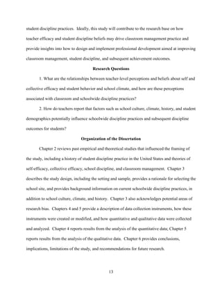 13
student discipline practices. Ideally, this study will contribute to the research base on how
teacher efficacy and student discipline beliefs may drive classroom management practice and
provide insights into how to design and implement professional development aimed at improving
classroom management, student discipline, and subsequent achievement outcomes.
Research Questions
1. What are the relationships between teacher-level perceptions and beliefs about self and
collective efficacy and student behavior and school climate, and how are these perceptions
associated with classroom and schoolwide discipline practices?
2. How do teachers report that factors such as school culture, climate, history, and student
demographics potentially influence schoolwide discipline practices and subsequent discipline
outcomes for students?
Organization of the Dissertation
Chapter 2 reviews past empirical and theoretical studies that influenced the framing of
the study, including a history of student discipline practice in the United States and theories of
self-efficacy, collective efficacy, school discipline, and classroom management. Chapter 3
describes the study design, including the setting and sample, provides a rationale for selecting the
school site, and provides background information on current schoolwide discipline practices, in
addition to school culture, climate, and history. Chapter 3 also acknowledges potential areas of
research bias. Chapters 4 and 5 provide a description of data collection instruments, how these
instruments were created or modified, and how quantitative and qualitative data were collected
and analyzed. Chapter 4 reports results from the analysis of the quantitative data; Chapter 5
reports results from the analysis of the qualitative data. Chapter 6 provides conclusions,
implications, limitations of the study, and recommendations for future research.
 