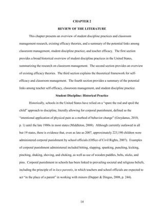 14
CHAPTER 2
REVIEW OF THE LITERATURE
This chapter presents an overview of student discipline practices and classroom
management research, existing efficacy theories, and a summary of the potential links among
classroom management, student discipline practice, and teacher efficacy. The first section
provides a broad historical overview of student discipline practices in the United States,
summarizing the research on classroom management. The second section provides an overview
of existing efficacy theories. The third section explains the theoretical framework for self-
efficacy and classroom management. The fourth section provides a summary of the potential
links among teacher self-efficacy, classroom management, and student discipline practice.
Student Discipline: Historical Practice
Historically, schools in the United States have relied on a “spare the rod and spoil the
child” approach to discipline, literally allowing for corporal punishment, defined as the
“intentional application of physical pain as a method of behavior change” (Greydanus, 2010,
p. 1) until the late 1980s in most states (Middleton, 2008). Although currently outlawed in all
but 19 states, there is evidence that, even as late as 2007, approximately 223,190 children were
administered corporal punishment by school officials (Office of Civil Rights, 2007). Examples
of corporal punishment administered included hitting, slapping, spanking, punching, kicking,
pinching, shaking, shoving, and choking, as well as use of wooden paddles, belts, sticks, and
pins. Corporal punishment in schools has been linked to prevailing societal and religious beliefs,
including the principle of in loco parentis, in which teachers and school officials are expected to
act “in the place of a parent” in working with minors (Dupper & Dingus, 2008, p. 244).
 