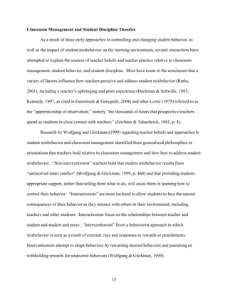 15
Classroom Management and Student Discipline Theories
As a result of these early approaches to controlling and changing student behavior, as
well as the impact of student misbehavior on the learning environment, several researchers have
attempted to explain the sources of teacher beliefs and teacher practice relative to classroom
management, student behavior, and student discipline. Most have come to the conclusion that a
variety of factors influence how teachers perceive and address student misbehavior (Raths,
2001), including a teacher’s upbringing and prior experience (Buchman & Schwille, 1983;
Kennedy, 1997, as cited in Gursimsek & Goregenli, 2004) and what Lortie (1975) referred to as
the “apprenticeship of observation,” namely “the thousands of hours that prospective teachers
spend as students in close contact with teachers” (Zeichner & Tabachnick, 1981, p. 8).
Research by Wolfgang and Glickman (1999) regarding teacher beliefs and approaches to
student misbehavior and classroom management identified three generalized philosophies or
orientations that teachers hold relative to classroom management and how best to address student
misbehavior. “Non-interventionist” teachers hold that student misbehavior results from
“unresolved inner conflict” (Wolfgang & Glickman, 1999, p. 460) and that providing students
appropriate support, rather than telling them what to do, will assist them in learning how to
control their behavior. “Interactionists” are more inclined to allow students to face the natural
consequences of their behavior as they interact with others in their environment, including
teachers and other students. Interactionists focus on the relationships between teacher and
student and student and peers. “Interventionists” favor a behaviorist approach in which
misbehavior is seen as a result of external cues and responses to rewards or punishments.
Interventionists attempt to shape behaviors by rewarding desired behaviors and punishing or
withholding rewards for undesired behaviors (Wolfgang & Glickman, 1999).
 