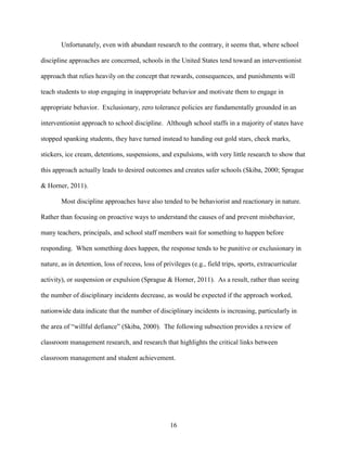 16
Unfortunately, even with abundant research to the contrary, it seems that, where school
discipline approaches are concerned, schools in the United States tend toward an interventionist
approach that relies heavily on the concept that rewards, consequences, and punishments will
teach students to stop engaging in inappropriate behavior and motivate them to engage in
appropriate behavior. Exclusionary, zero tolerance policies are fundamentally grounded in an
interventionist approach to school discipline. Although school staffs in a majority of states have
stopped spanking students, they have turned instead to handing out gold stars, check marks,
stickers, ice cream, detentions, suspensions, and expulsions, with very little research to show that
this approach actually leads to desired outcomes and creates safer schools (Skiba, 2000; Sprague
& Horner, 2011).
Most discipline approaches have also tended to be behaviorist and reactionary in nature.
Rather than focusing on proactive ways to understand the causes of and prevent misbehavior,
many teachers, principals, and school staff members wait for something to happen before
responding. When something does happen, the response tends to be punitive or exclusionary in
nature, as in detention, loss of recess, loss of privileges (e.g., field trips, sports, extracurricular
activity), or suspension or expulsion (Sprague & Horner, 2011). As a result, rather than seeing
the number of disciplinary incidents decrease, as would be expected if the approach worked,
nationwide data indicate that the number of disciplinary incidents is increasing, particularly in
the area of “willful defiance” (Skiba, 2000). The following subsection provides a review of
classroom management research, and research that highlights the critical links between
classroom management and student achievement.
 