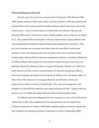 17
Classroom Management Research
Over the course of several years, research studies by Haycock (1998), Berliner (1986,
2004), Sanders and Horn (1994), Hattie (1992), and Cahen and Davis (1987) have identified the
profound effect of the classroom teacher on student learning, student achievement, and overall
student success. As part of a meta-analysis on teacher effect size, Marzano, Marzano, and
Pickering (2003) noted, “The dynamics of how a teacher produces such an effect are not simple”
(p. 3). They explained that research points to three key functions that a teacher performs in the
classroom that make the difference between student achievement and the lack thereof. These
key roles or functions are (a) making wise choices about the most effective instructional
strategies to utilize, (b) organizing classroom curriculum and lessons to maximize student
learning, and (c) utilizing effective classroom management techniques. According to Marzano et
al. (2003), all three of these teacher roles are essential to student learning; if even one is not
performed effectively, students are likely to struggle with learning. Marzano et al. (2003) and
others make the case that, without a strong foundation of classroom management, effective
instructional strategies and strong curriculum design are unlikely to have the desired impact. In
other words, if the classroom is not managed effectively and efficiently, learning and
achievement by students are likely to be diminished. Thus, classroom management is the
foundation on which effective instruction and a strong curriculum are built. Together, these key
functions serve to scaffold and support enhanced student learning and achievement.
In California, classroom management has been recognized as such a critical skill area for
teachers that, in 2009, when standards for the teaching profession were developed by the
California Commission on Teacher Credentialing, standards specific to classroom management
were included in the document (California Commission on Teacher Credentialing, 2009).
 
