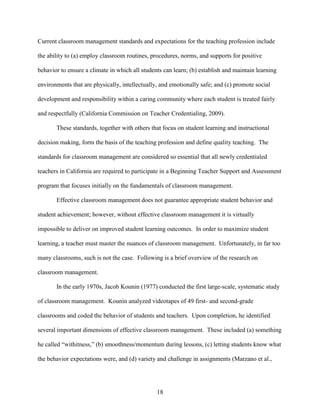 18
Current classroom management standards and expectations for the teaching profession include
the ability to (a) employ classroom routines, procedures, norms, and supports for positive
behavior to ensure a climate in which all students can learn; (b) establish and maintain learning
environments that are physically, intellectually, and emotionally safe; and (c) promote social
development and responsibility within a caring community where each student is treated fairly
and respectfully (California Commission on Teacher Credentialing, 2009).
These standards, together with others that focus on student learning and instructional
decision making, form the basis of the teaching profession and define quality teaching. The
standards for classroom management are considered so essential that all newly credentialed
teachers in California are required to participate in a Beginning Teacher Support and Assessment
program that focuses initially on the fundamentals of classroom management.
Effective classroom management does not guarantee appropriate student behavior and
student achievement; however, without effective classroom management it is virtually
impossible to deliver on improved student learning outcomes. In order to maximize student
learning, a teacher must master the nuances of classroom management. Unfortunately, in far too
many classrooms, such is not the case. Following is a brief overview of the research on
classroom management.
In the early 1970s, Jacob Kounin (1977) conducted the first large-scale, systematic study
of classroom management. Kounin analyzed videotapes of 49 first- and second-grade
classrooms and coded the behavior of students and teachers. Upon completion, he identified
several important dimensions of effective classroom management. These included (a) something
he called “withitness,” (b) smoothness/momentum during lessons, (c) letting students know what
the behavior expectations were, and (d) variety and challenge in assignments (Marzano et al.,
 