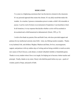 ii
DEDICATION
I’ve come to a frightening conclusion that I am the decisive element in the classroom.
It’s my personal approach that creates the climate. It’s my daily mood that makes the
weather. As a teacher, I possess a tremendous power to make a child’s life miserable or
joyous. I can be a tool of torture or an instrument of inspiration. I can humiliate or heal.
In all situations, it is my response that decides whether a crisis will be escalated or
de-escalated and a child humanized or dehumanized. (Ginott, 1993, p. 15)
I wish to first thank my parents, Ron and Ruth Costa, who have provided support and
patience for my intellectual curiosity since birth—truly, my lifelong teacher examples. Thanks
to my husband, Erik, and children, Meghan, Madison and Dane, for love, encouragement,
support, and patience with my endless days of writing and not being available to watch an entire
new season of Duck Dynasty, cook dinner, or attend volleyball, football, or basketball games.
Thanks to every student whom I have ever taught, for helping me to become a better teacher and
principal. Finally, thanks to my sister, Cheryl, who held the pearls before my eyes—pearls of
wisdom, pearls of hope, and pearls of faith.
 