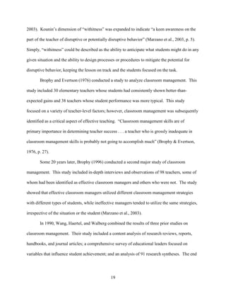 19
2003). Kounin’s dimension of “withitness” was expanded to indicate “a keen awareness on the
part of the teacher of disruptive or potentially disruptive behavior” (Marzano et al., 2003, p. 5).
Simply, “withitness” could be described as the ability to anticipate what students might do in any
given situation and the ability to design processes or procedures to mitigate the potential for
disruptive behavior, keeping the lesson on track and the students focused on the task.
Brophy and Evertson (1976) conducted a study to analyze classroom management. This
study included 30 elementary teachers whose students had consistently shown better-than-
expected gains and 38 teachers whose student performance was more typical. This study
focused on a variety of teacher-level factors; however, classroom management was subsequently
identified as a critical aspect of effective teaching. “Classroom management skills are of
primary importance in determining teacher success . . . a teacher who is grossly inadequate in
classroom management skills is probably not going to accomplish much” (Brophy & Evertson,
1976, p. 27).
Some 20 years later, Brophy (1996) conducted a second major study of classroom
management. This study included in-depth interviews and observations of 98 teachers, some of
whom had been identified as effective classroom managers and others who were not. The study
showed that effective classroom managers utilized different classroom management strategies
with different types of students, while ineffective managers tended to utilize the same strategies,
irrespective of the situation or the student (Marzano et al., 2003).
In 1990, Wang, Haertel, and Walberg combined the results of three prior studies on
classroom management. Their study included a content analysis of research reviews, reports,
handbooks, and journal articles; a comprehensive survey of educational leaders focused on
variables that influence student achievement; and an analysis of 91 research syntheses. The end
 