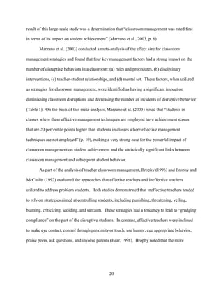 20
result of this large-scale study was a determination that “classroom management was rated first
in terms of its impact on student achievement” (Marzano et al., 2003, p. 6).
Marzano et al. (2003) conducted a meta-analysis of the effect size for classroom
management strategies and found that four key management factors had a strong impact on the
number of disruptive behaviors in a classroom: (a) rules and procedures, (b) disciplinary
interventions, (c) teacher-student relationships, and (d) mental set. These factors, when utilized
as strategies for classroom management, were identified as having a significant impact on
diminishing classroom disruptions and decreasing the number of incidents of disruptive behavior
(Table 1). On the basis of this meta-analysis, Marzano et al. (2003) noted that “students in
classes where these effective management techniques are employed have achievement scores
that are 20 percentile points higher than students in classes where effective management
techniques are not employed” (p. 10), making a very strong case for the powerful impact of
classroom management on student achievement and the statistically significant links between
classroom management and subsequent student behavior.
As part of the analysis of teacher classroom management, Brophy (1996) and Brophy and
McCaslin (1992) evaluated the approaches that effective teachers and ineffective teachers
utilized to address problem students. Both studies demonstrated that ineffective teachers tended
to rely on strategies aimed at controlling students, including punishing, threatening, yelling,
blaming, criticizing, scolding, and sarcasm. These strategies had a tendency to lead to “grudging
compliance” on the part of the disruptive students. In contrast, effective teachers were inclined
to make eye contact, control through proximity or touch, use humor, cue appropriate behavior,
praise peers, ask questions, and involve parents (Bear, 1998). Brophy noted that the more
 