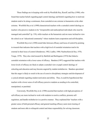 22
These findings are in keeping with work by Woolfolk Hoy, Rosoff, and Hoy (1990), who
found that teacher beliefs regarding pupil control ideology and beliefs regarding how to motivate
students tend to lie along a continuum, from custodial at one extreme to humanistic at the other
extreme. Woolfolk Hoy et al. (1990) characterized teachers with a custodial control ideology as
teachers who perceive students to be “irresponsible and undisciplined individuals who must be
managed and controlled” (p. 139), while teachers at the humanistic end are more inclined to view
the school as an “educational community” where students learn cooperation and self-discipline.
Woolfolk Hoy et al. (1990) noted links between efficacy and locus of control by pointing
to research that indicates that teachers with a high level of custodial orientation tend to be
external in their locus of control (Henderson, 1982; Ludlin, 1980; Nachtschiem & Hoy, 1976;
Voege, 1979). They also cited research by Barfield and Burlingame (1974) that linked a
custodial orientation with a lower sense of efficacy. Bandura (1997) suggested that teachers with
lower levels of efficacy are likely to adopt a custodial view or pupil control ideology of
schooling and education and may become angered by student misbehavior. Bandura speculated
that this anger is likely to result in the use of coercive disciplinary strategies and development of
a cynical attitude regarding student motivation and ability. Thus, it could be hypothesized that
teachers with a lower sense of self-efficacy perceive students as needing to be controlled,
manipulated, or punished.
Conversely, Woolfolk Hoy et al. (1990) asserted that teachers with high perceptions of
self-efficacy are more inclined to work with students to resolve conflicts, promote self-
regulation, and handle misbehavior in a positive manner. They explained that “teachers with a
greater sense of both personal efficacy and general teaching efficacy seem more trusting of
students and more able to relinquish control and share responsibility for solving classroom
 
