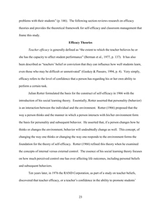 23
problems with their students” (p. 146). The following section reviews research on efficacy
theories and provides the theoretical framework for self-efficacy and classroom management that
frame this study.
Efficacy Theories
Teacher efficacy is generally defined as “the extent to which the teacher believes he or
she has the capacity to affect student performance” (Berman et al., 1977, p. 137). It has also
been described as “teachers’ belief or conviction that they can influence how well students learn,
even those who may be difficult or unmotivated” (Guskey & Passaro, 1994, p. 4). Very simply,
efficacy refers to the level of confidence that a person has regarding his or her own ability to
perform a certain task.
Julian Rotter formulated the basis for the construct of self-efficacy in 1966 with the
introduction of his social learning theory. Essentially, Rotter asserted that personality (behavior)
is an interaction between the individual and the environment. Rotter (1966) proposed that the
way a person thinks and the manner in which a person interacts with his/her environment form
the basis for personality and subsequent behavior. He asserted that, if a person changes how he
thinks or changes the environment, behavior will undoubtedly change as well. This concept, of
changing the way one thinks or changing the way one responds to the environment forms the
foundation for the theory of self-efficacy. Rotter (1966) refined this theory when he examined
the concepts of internal versus external control. The essence of his social learning theory focuses
on how much perceived control one has over affecting life outcomes, including personal beliefs
and subsequent behaviors.
Ten years later, in 1976 the RAND Corporation, as part of a study on teacher beliefs,
discovered that teacher efficacy, or a teacher’s confidence in the ability to promote students’
 
