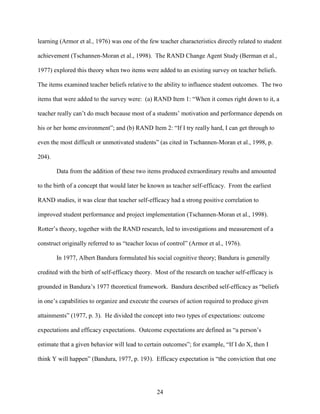 24
learning (Armor et al., 1976) was one of the few teacher characteristics directly related to student
achievement (Tschannen-Moran et al., 1998). The RAND Change Agent Study (Berman et al.,
1977) explored this theory when two items were added to an existing survey on teacher beliefs.
The items examined teacher beliefs relative to the ability to influence student outcomes. The two
items that were added to the survey were: (a) RAND Item 1: “When it comes right down to it, a
teacher really can’t do much because most of a students’ motivation and performance depends on
his or her home environment”; and (b) RAND Item 2: “If I try really hard, I can get through to
even the most difficult or unmotivated students” (as cited in Tschannen-Moran et al., 1998, p.
204).
Data from the addition of these two items produced extraordinary results and amounted
to the birth of a concept that would later be known as teacher self-efficacy. From the earliest
RAND studies, it was clear that teacher self-efficacy had a strong positive correlation to
improved student performance and project implementation (Tschannen-Moran et al., 1998).
Rotter’s theory, together with the RAND research, led to investigations and measurement of a
construct originally referred to as “teacher locus of control” (Armor et al., 1976).
In 1977, Albert Bandura formulated his social cognitive theory; Bandura is generally
credited with the birth of self-efficacy theory. Most of the research on teacher self-efficacy is
grounded in Bandura’s 1977 theoretical framework. Bandura described self-efficacy as “beliefs
in one’s capabilities to organize and execute the courses of action required to produce given
attainments” (1977, p. 3). He divided the concept into two types of expectations: outcome
expectations and efficacy expectations. Outcome expectations are defined as “a person’s
estimate that a given behavior will lead to certain outcomes”; for example, “If I do X, then I
think Y will happen” (Bandura, 1977, p. 193). Efficacy expectation is “the conviction that one
 