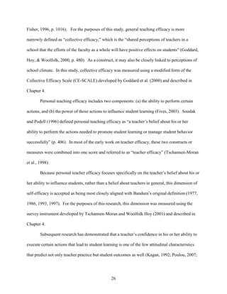 26
Fisher, 1996, p. 1016). For the purposes of this study, general teaching efficacy is more
narrowly defined as “collective efficacy,” which is the “shared perceptions of teachers in a
school that the efforts of the faculty as a whole will have positive effects on students” (Goddard,
Hoy, & Woolfolk, 2000, p. 480). As a construct, it may also be closely linked to perceptions of
school climate. In this study, collective efficacy was measured using a modified form of the
Collective Efficacy Scale (CE-SCALE) developed by Goddard et al. (2000) and described in
Chapter 4.
Personal teaching efficacy includes two components: (a) the ability to perform certain
actions, and (b) the power of those actions to influence student learning (Fives, 2003). Soodak
and Podell (1996) defined personal teaching efficacy as “a teacher’s belief about his or her
ability to perform the actions needed to promote student learning or manage student behavior
successfully” (p. 406). In most of the early work on teacher efficacy, these two constructs or
measures were combined into one score and referred to as “teacher efficacy” (Tschannen-Moran
et al., 1998).
Because personal teacher efficacy focuses specifically on the teacher’s belief about his or
her ability to influence students, rather than a belief about teachers in general, this dimension of
self-efficacy is accepted as being most closely aligned with Bandura’s original definition (1977,
1986, 1993, 1997). For the purposes of this research, this dimension was measured using the
survey instrument developed by Tschannen-Moran and Woolfolk Hoy (2001) and described in
Chapter 4.
Subsequent research has demonstrated that a teacher’s confidence in his or her ability to
execute certain actions that lead to student learning is one of the few attitudinal characteristics
that predict not only teacher practice but student outcomes as well (Kagan, 1992; Poulou, 2007;
 
