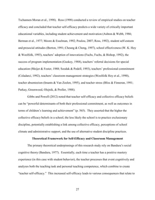 27
Tschannen-Moran et al., 1998). Ross (1998) conducted a review of empirical studies on teacher
efficacy and concluded that teacher self-efficacy predicts a wide variety of critically important
educational variables, including student achievement and motivation (Ashton & Webb, 1986;
Berman et al., 1977; Moore & Esselman, 1992; Poulou, 2007; Ross, 1992), student self-esteem
and prosocial attitudes (Borton, 1991; Cheung & Cheng, 1997), school effectiveness (W. K. Hoy
& Woolfolk, 1993), teachers’ adoption of innovations (Fuchs, Fuchs, & Bishop, 1992), the
success of program implementation (Guskey, 1988), teachers’ referral decisions for special
education (Meijer & Foster, 1988; Soodak & Podell, 1993), teachers’ professional commitment
(Coladarci, 1992), teachers’ classroom management strategies (Woolfolk Hoy et al., 1990),
teacher absenteeism (Imants & Van Zoelen, 1995), and teacher stress (Bliss & Finneran, 1991;
Parkay, Greenwood, Olejnik, & Proller, 1988).
Gibbs and Powell (2012) noted that teacher self-efficacy and collective efficacy beliefs
can be “powerful determinants of both their professional commitment, as well as outcomes in
terms of children’s learning and achievement” (p. 565). They asserted that the higher the
collective efficacy beliefs in a school, the less likely the school is to practice exclusionary
discipline, potentially establishing a link among collective efficacy, perceptions of school
climate and administrative support, and the use of alternative student discipline practices.
Theoretical Framework for Self-Efficacy and Classroom Management
The primary theoretical underpinnings of this research study rely on Bandura’s social
cognitive theory (Bandura, 1977). Essentially, each time a teacher has a positive mastery
experience (in this case with student behavior), the teacher processes that event cognitively and
analyzes both the teaching task and personal teaching competence, which combine to create
“teacher self-efficacy.” This increased self-efficacy leads to various consequences that relate to
 